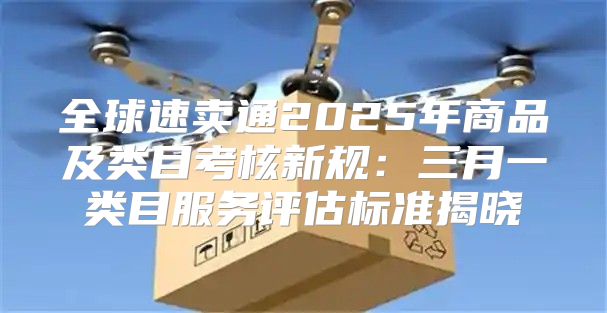 全球速卖通2025年商品及类目考核新规：三月一类目服务评估标准揭晓