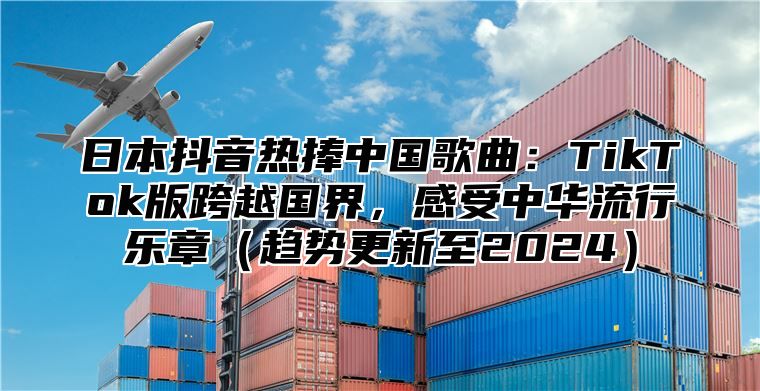 日本抖音热捧中国歌曲：TikTok版跨越国界，感受中华流行乐章趋势更新至2025