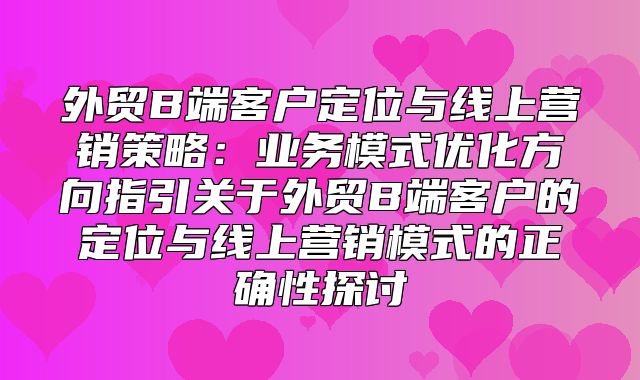 外贸B端客户定位与线上营销策略：业务模式优化方向指引关于外贸B端客户的定位与线上营销模式的正确性探讨