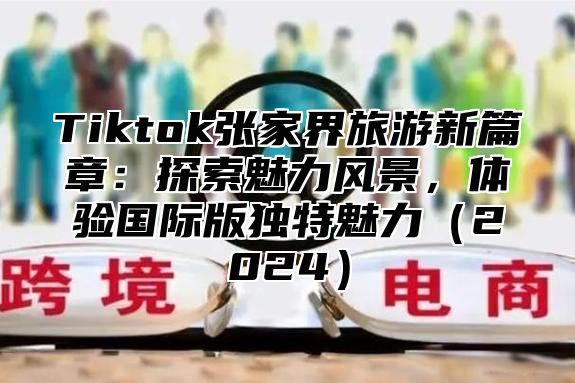Tiktok张家界旅游新篇章：探索魅力风景，体验国际版独特魅力2025