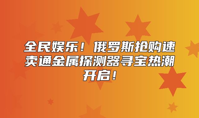 全民娱乐！俄罗斯抢购速卖通金属探测器寻宝热潮开启！