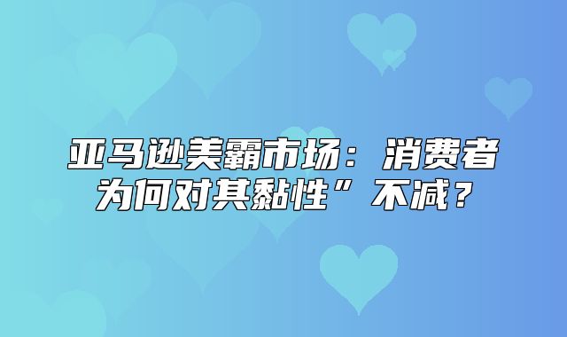 亚马逊美霸市场：消费者为何对其黏性”不减？
