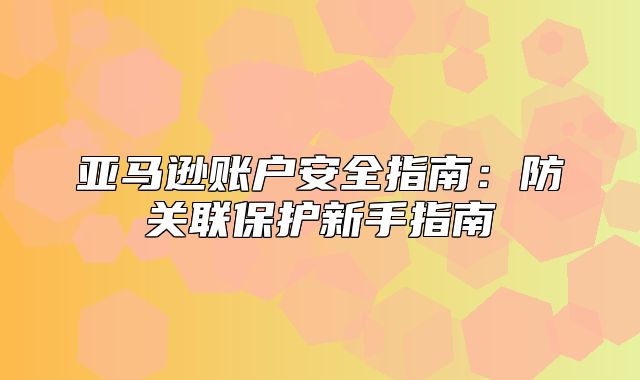 亚马逊账户安全指南：防关联保护新手指南