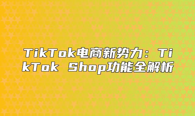 TikTok电商新势力：TikTok Shop功能全解析