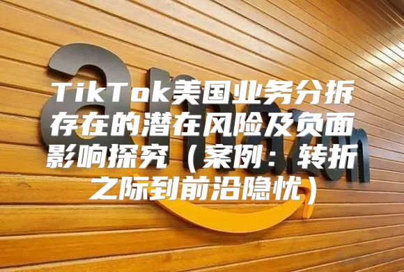 TikTok美国业务分拆存在的潜在风险及负面影响探究案例：转折之际到前沿隐忧
