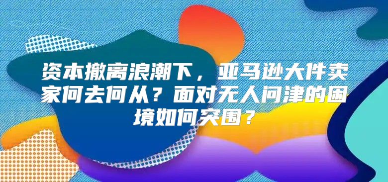 资本撤离浪潮下，亚马逊大件卖家何去何从？面对无人问津的困境如何突围？