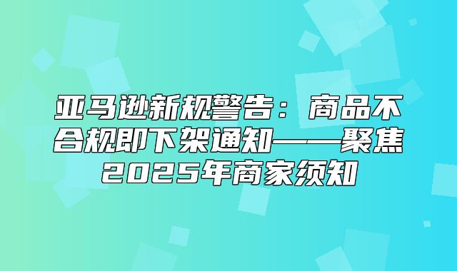 亚马逊新规警告：商品不合规即下架通知——聚焦2025年商家须知