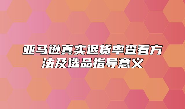 亚马逊真实退货率查看方法及选品指导意义