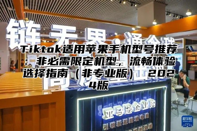 Tiktok适用苹果手机型号推荐：非必需限定机型，流畅体验选择指南非专业版 2025版