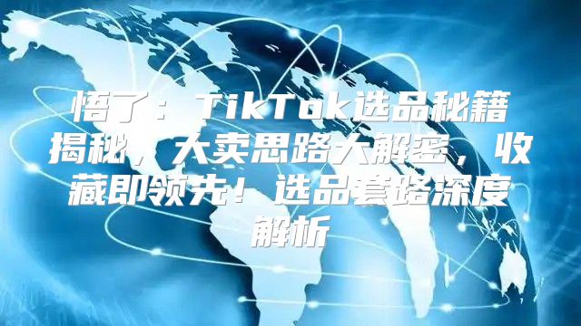 悟了：TikTok选品秘籍揭秘，大卖思路大解密，收藏即领先！选品套路深度解析