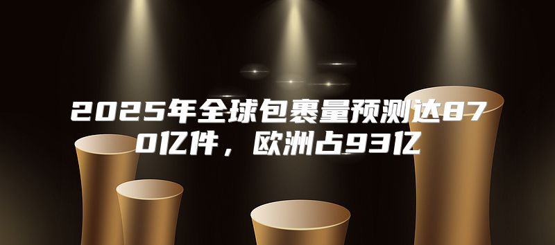2025年全球包裹量预测达870亿件，欧洲占93亿