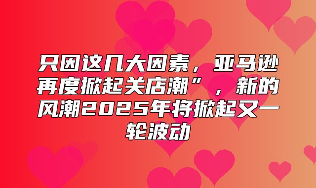 只因这几大因素，亚马逊再度掀起关店潮”，新的风潮2025年将掀起又一轮波动