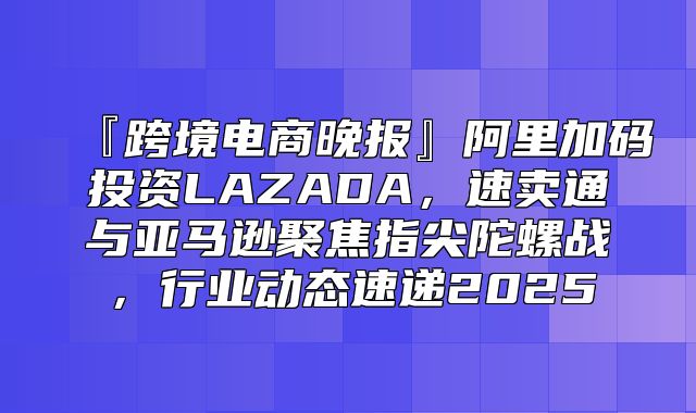 『跨境电商晚报』阿里加码投资LAZADA，速卖通与亚马逊聚焦指尖陀螺战，行业动态速递2025
