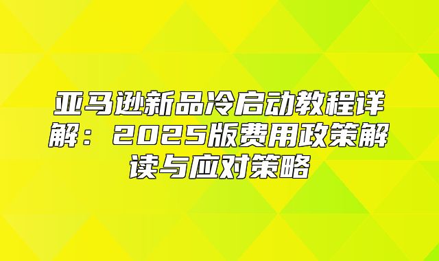 亚马逊新品冷启动教程详解：2025版费用政策解读与应对策略