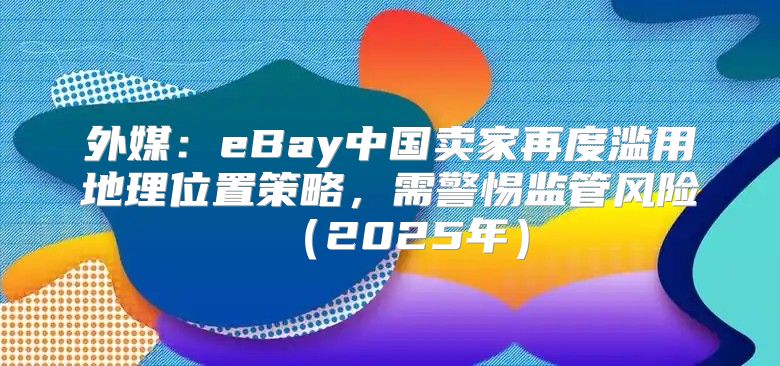 外媒：eBay中国卖家再度滥用地理位置策略，需警惕监管风险2025年