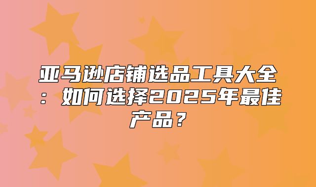 亚马逊店铺选品工具大全：如何选择2025年最佳产品？