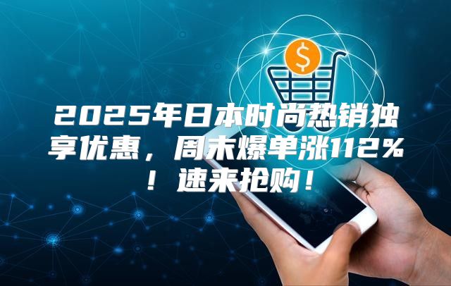 2025年日本时尚热销独享优惠，周末爆单涨112%！速来抢购！