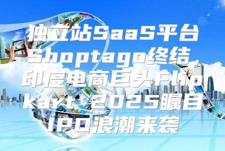 独立站SaaS平台Shoptago终结，印度电商巨头Flipkart 2025瞩目IPO浪潮来袭