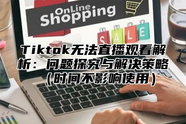 Tiktok无法直播观看解析：问题探究与解决策略时间不影响使用