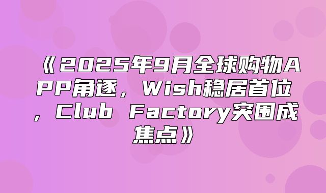 2025年9月全球购物APP角逐，Wish稳居首位，ClubFactory突围成焦点