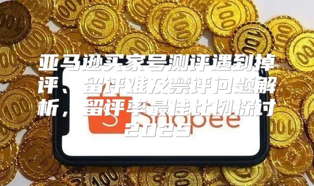 亚马逊买家号测评遇到掉评、留评难及禁评问题解析，留评率最佳比例探讨2025