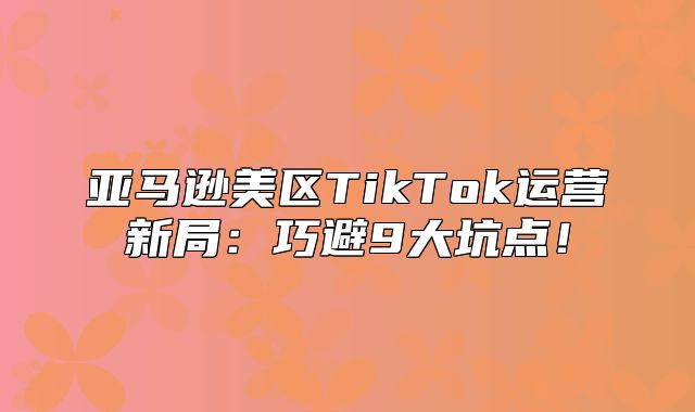 亚马逊美区TikTok运营新局：巧避9大坑点！