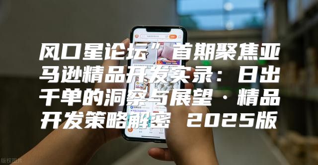 风口星论坛”首期聚焦亚马逊精品开发实录：日出千单的洞察与展望·精品开发策略解密 2025版