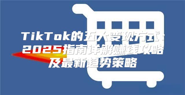 TikTok的五大变现方式：2025指南详解赚钱攻略及最新趋势策略