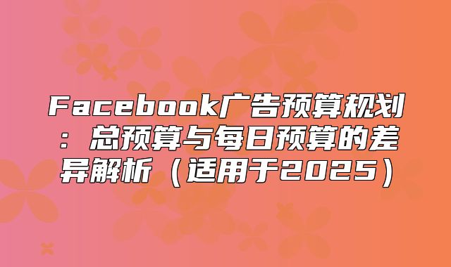 Facebook广告预算规划：总预算与每日预算的差异解析适用于2025