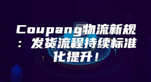 Coupang物流新规：发货流程持续标准化提升！