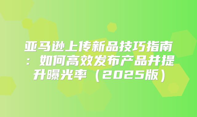 亚马逊上传新品技巧指南：如何高效发布产品并提升曝光率2025版