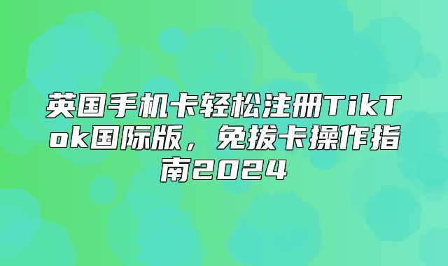 英国手机卡轻松注册TikTok国际版，免拔卡操作指南2025