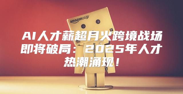 AI人才薪超月火跨境战场即将破局：2025年人才热潮涌现！