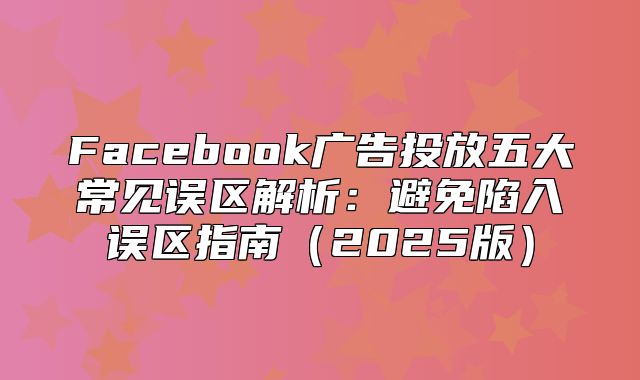 Facebook广告投放五大常见误区解析：避免陷入误区指南2025版