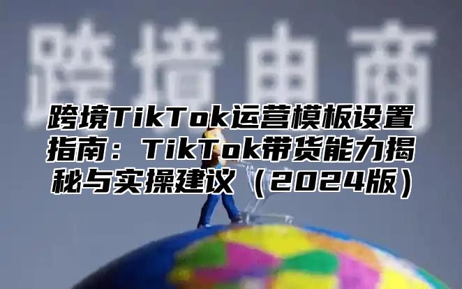 跨境TikTok运营模板设置指南：TikTok带货能力揭秘与实操建议2025版