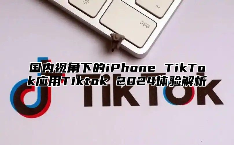 国内视角下的iPhone TikTok应用Tiktok 2025体验解析