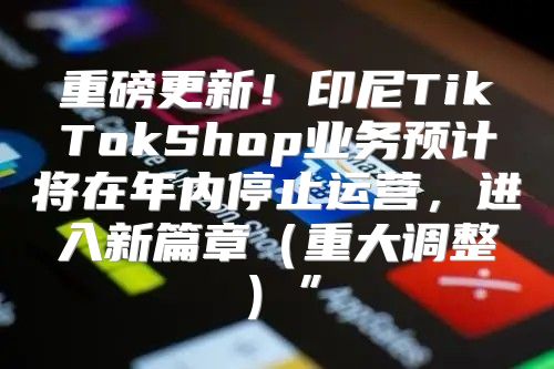 重磅更新！印尼TikTokShop业务预计将在年内停止运营，进入新篇章重大调整”