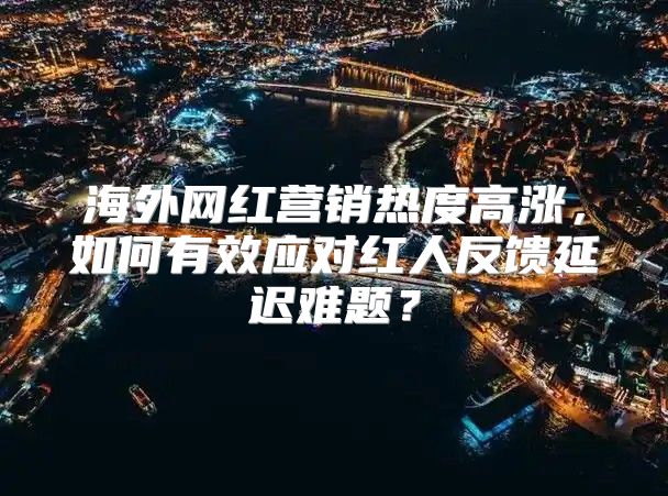 海外网红营销热度高涨，如何有效应对红人反馈延迟难题？