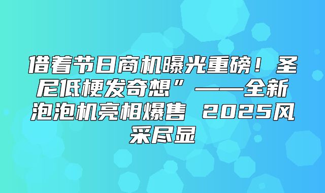 借着节日商机曝光重磅！圣尼低梗发奇想”——全新泡泡机亮相爆售 2025风采尽显