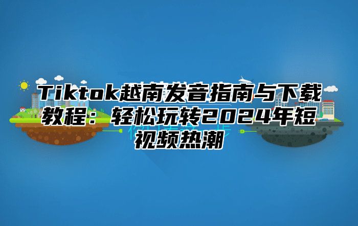 Tiktok越南发音指南与下载教程：轻松玩转2025年短视频热潮