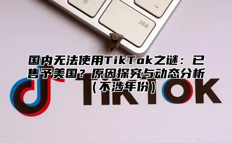 国内无法使用TikTok之谜：已售予美国？原因探究与动态分析不涉年份