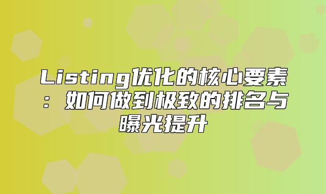 Listing优化的核心要素：如何做到极致的排名与曝光提升