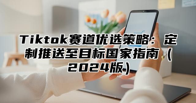 Tiktok赛道优选策略：定制推送至目标国家指南2025版