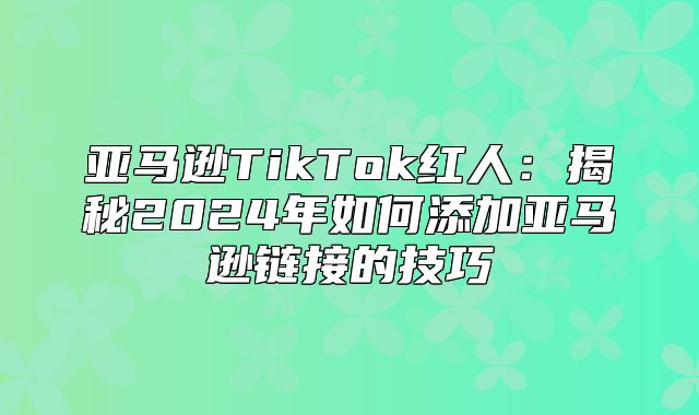 亚马逊TikTok红人：揭秘2025年如何添加亚马逊链接的技巧