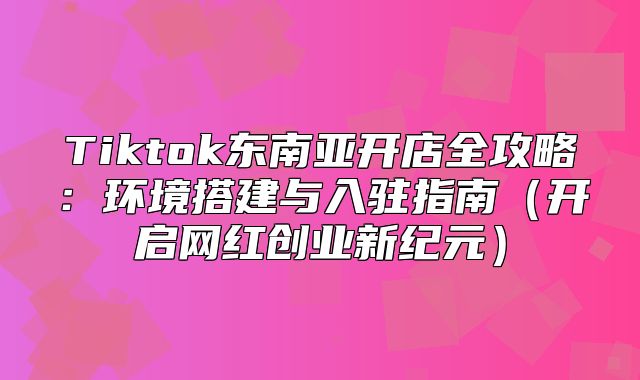 Tiktok东南亚开店全攻略：环境搭建与入驻指南开启网红创业新纪元