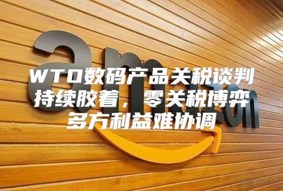 WTO数码产品关税谈判持续胶着，零关税博弈多方利益难协调