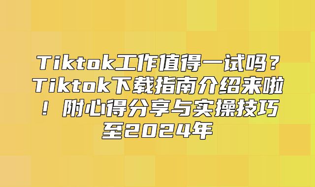 Tiktok工作值得一试吗？Tiktok下载指南介绍来啦！附心得分享与实操技巧至2025年