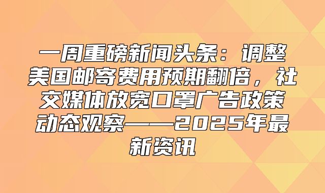 一周重磅新闻头条：调整美国邮寄费用预期翻倍，社交媒体放宽口罩广告政策动态观察——2025年最新资讯