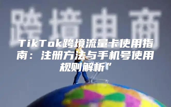 TikTok跨境流量卡使用指南：注册方法与手机号使用规则解析”