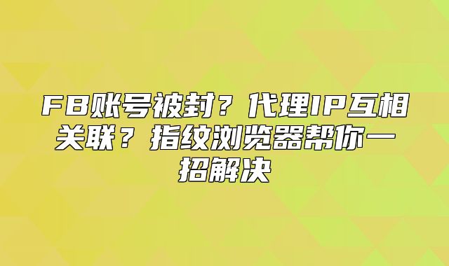FB账号被封？代理IP互相关联？指纹浏览器帮你一招解决